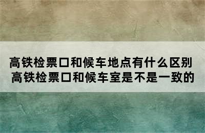 高铁检票口和候车地点有什么区别 高铁检票口和候车室是不是一致的